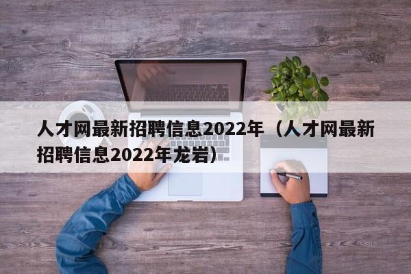 人才网最新招聘信息2022年（人才网最新招聘信息2022年龙岩）