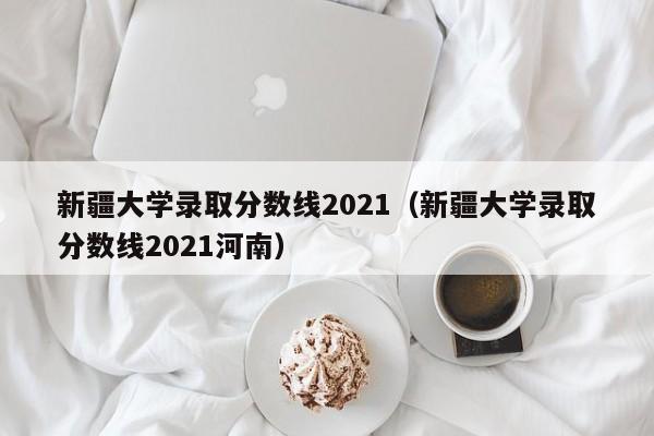 新疆大学录取分数线2021（新疆大学录取分数线2021河南）