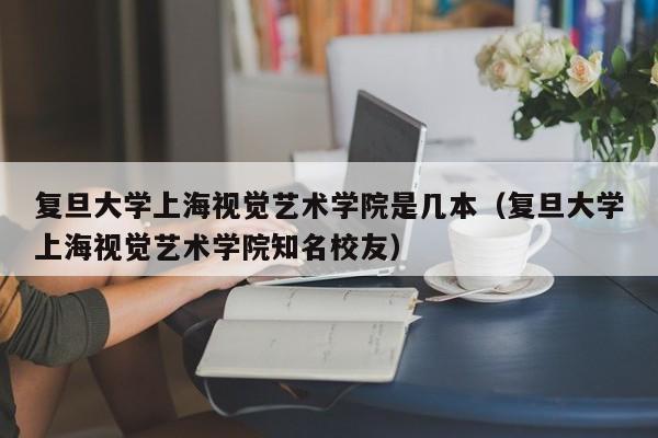 复旦大学上海视觉艺术学院是几本（复旦大学上海视觉艺术学院知名校友）