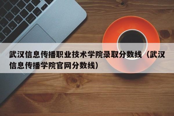 武汉信息传播职业技术学院录取分数线（武汉信息传播学院官网分数线）