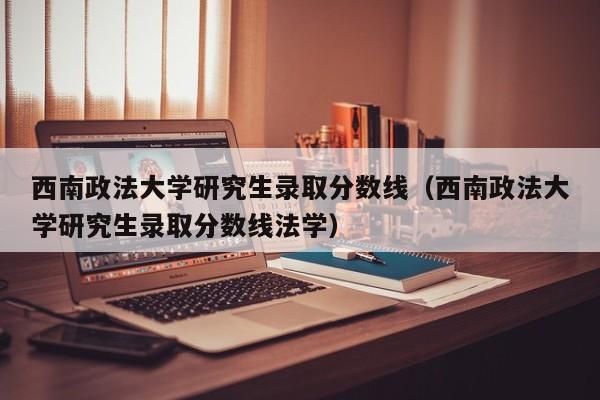 西南政法大学研究生录取分数线（西南政法大学研究生录取分数线法学）