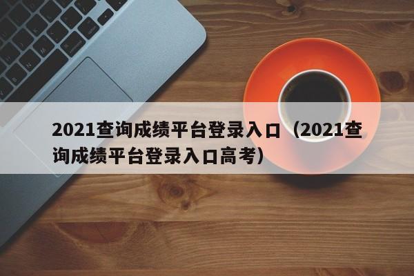 2021查询成绩平台登录入口（2021查询成绩平台登录入口高考）