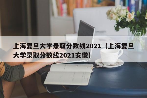 上海复旦大学录取分数线2021（上海复旦大学录取分数线2021安徽）