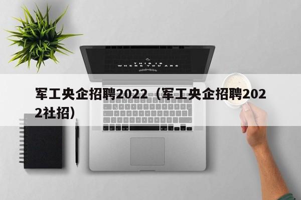 军工央企招聘2022（军工央企招聘2022社招）