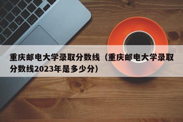 重庆邮电大学录取分数线（重庆邮电大学录取分数线2023年是多少分）