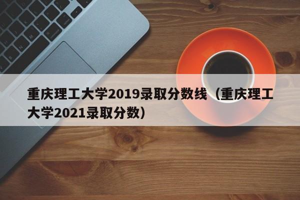 重庆理工大学2019录取分数线（重庆理工大学2021录取分数）