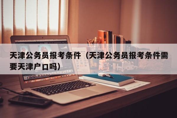 天津公务员报考条件（天津公务员报考条件需要天津户口吗）