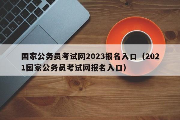 国家公务员考试网2023报名入口（2021国家公务员考试网报名入口）