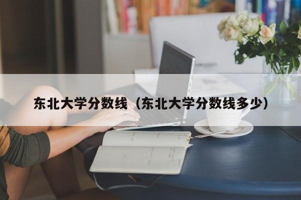 东北大学分数线（东北大学分数线多少）