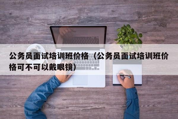 公务员面试培训班价格（公务员面试培训班价格可不可以戴眼镜）