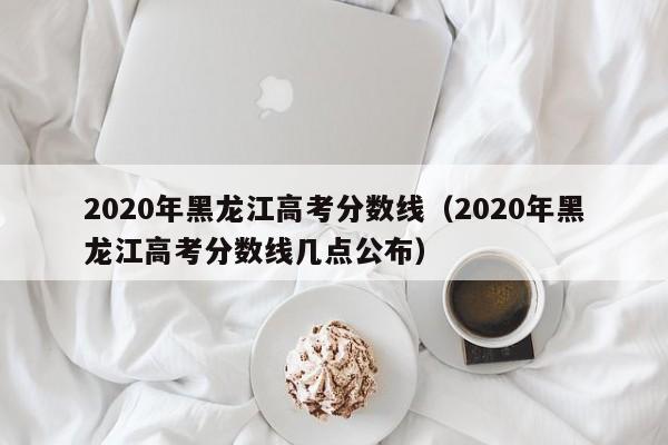 2020年黑龙江高考分数线（2020年黑龙江高考分数线几点公布）