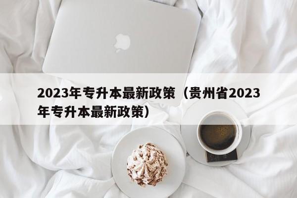 2023年专升本最新政策（贵州省2023年专升本最新政策）