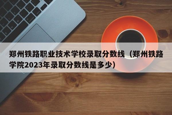 郑州铁路职业技术学校录取分数线（郑州铁路学院2023年录取分数线是多少）