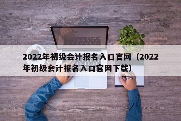 2022年初级会计报名入口官网（2022年初级会计报名入口官网下载）