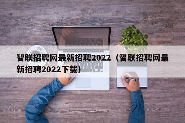 智联招聘网最新招聘2022（智联招聘网最新招聘2022下载）