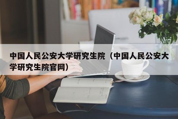 中国人民公安大学研究生院（中国人民公安大学研究生院官网）