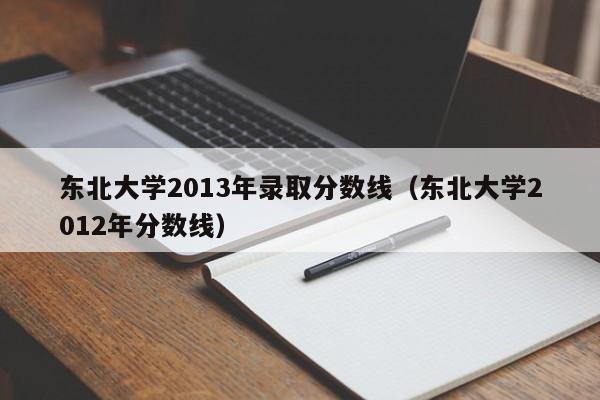 东北大学2013年录取分数线（东北大学2012年分数线）