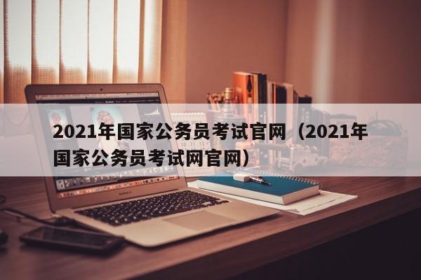 2021年国家公务员考试官网（2021年国家公务员考试网官网）