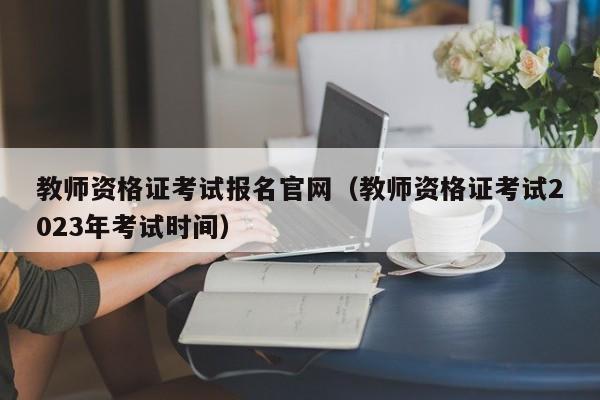 教师资格证考试报名官网（教师资格证考试2023年考试时间）