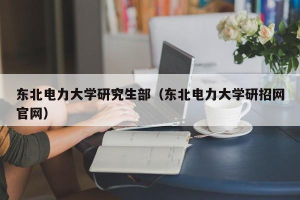 东北电力大学研究生部（东北电力大学研招网官网）