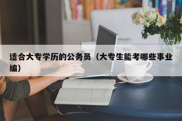 适合大专学历的公务员（大专生能考哪些事业编）