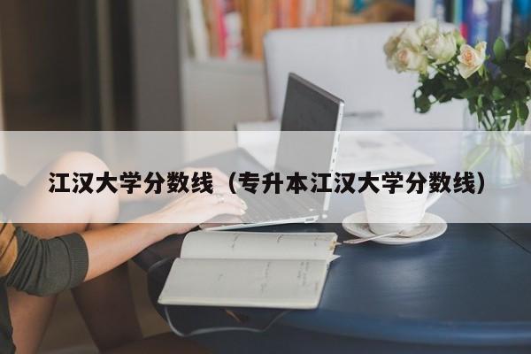 江汉大学分数线（专升本江汉大学分数线）