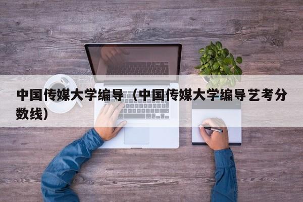 中国传媒大学编导（中国传媒大学编导艺考分数线）