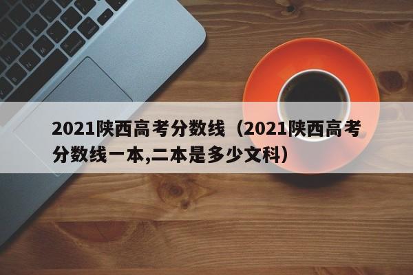 2021陕西高考分数线（2021陕西高考分数线一本,二本是多少文科）