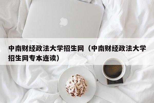 中南财经政法大学招生网（中南财经政法大学招生网专本连读）