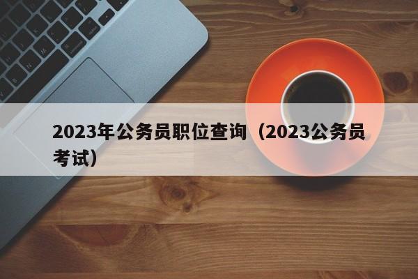 2023年公务员职位查询（2023公务员考试）