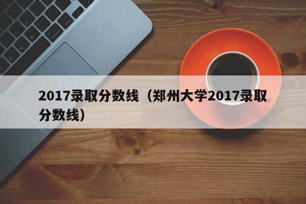 2017录取分数线（郑州大学2017录取分数线）