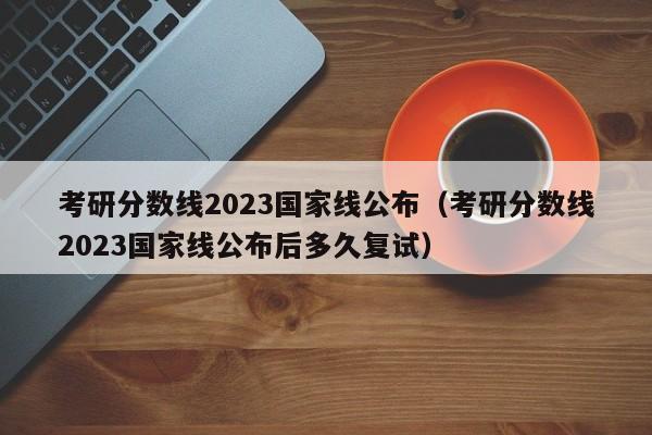 考研分数线2023国家线公布（考研分数线2023国家线公布后多久复试）