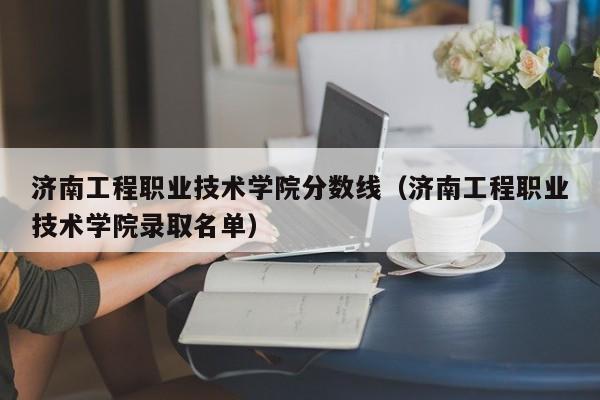 济南工程职业技术学院分数线（济南工程职业技术学院录取名单）