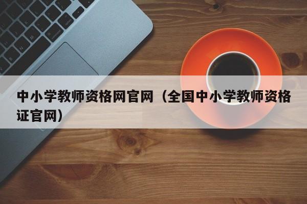 中小学教师资格网官网（全国中小学教师资格证官网）