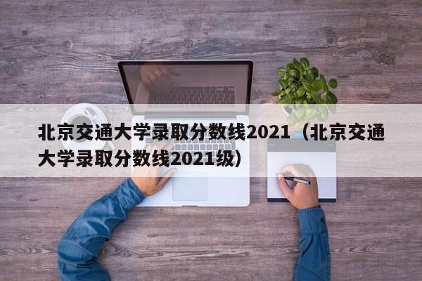 北京交通大学录取分数线2021（北京交通大学录取分数线2021级）