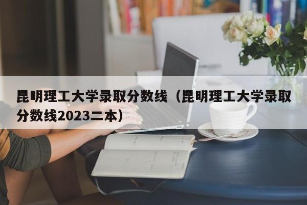 昆明理工大学录取分数线（昆明理工大学录取分数线2023二本）