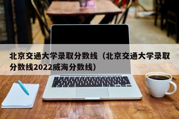 北京交通大学录取分数线（北京交通大学录取分数线2022威海分数线）