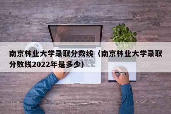 南京林业大学录取分数线（南京林业大学录取分数线2022年是多少）