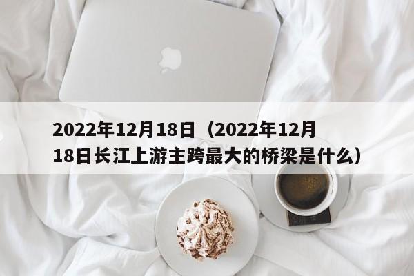 2022年12月18日（2022年12月18日长江上游主跨最大的桥梁是什么）