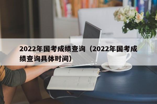 2022年国考成绩查询（2022年国考成绩查询具体时间）