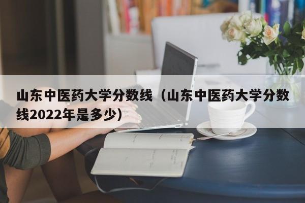 山东中医药大学分数线（山东中医药大学分数线2022年是多少）