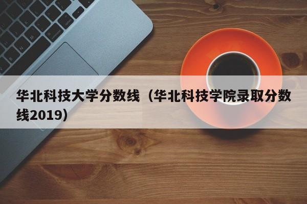 华北科技大学分数线（华北科技学院录取分数线2019）