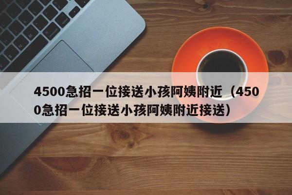 4500急招一位接送小孩阿姨附近（4500急招一位接送小孩阿姨附近接送）