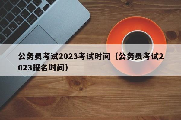 公务员考试2023考试时间（公务员考试2023报名时间）