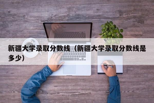 新疆大学录取分数线（新疆大学录取分数线是多少）