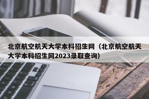 北京航空航天大学本科招生网（北京航空航天大学本科招生网2023录取查询）