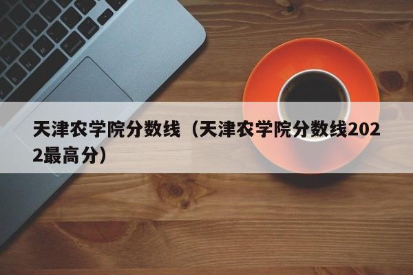 天津农学院分数线（天津农学院分数线2022最高分）