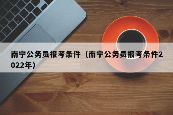 南宁公务员报考条件（南宁公务员报考条件2022年）