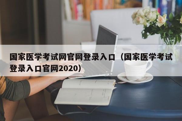 国家医学考试网官网登录入口（国家医学考试登录入口官网2020）