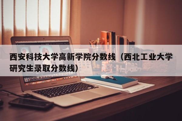 西安科技大学高新学院分数线（西北工业大学研究生录取分数线）